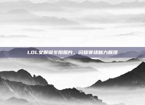 LOL女解说冬阳照片,闪耀赛场魅力展现