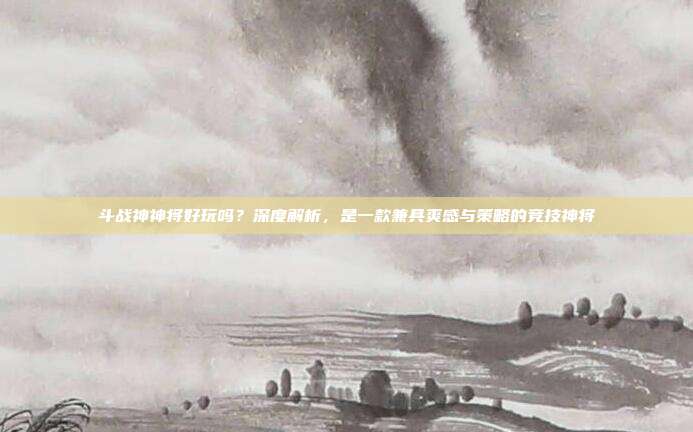 斗战神神将好玩吗？深度解析，是一款兼具爽感与策略的竞技神将