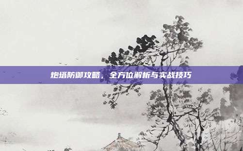 炮塔防御攻略,全方位解析与实战技巧