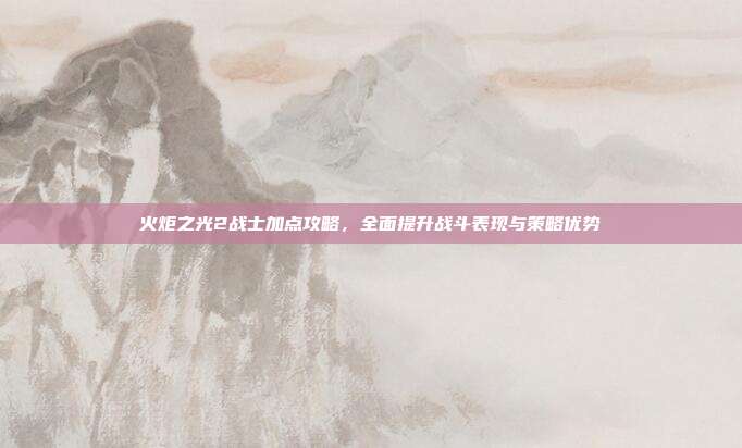 火炬之光2战士加点攻略，全面提升战斗表现与策略优势