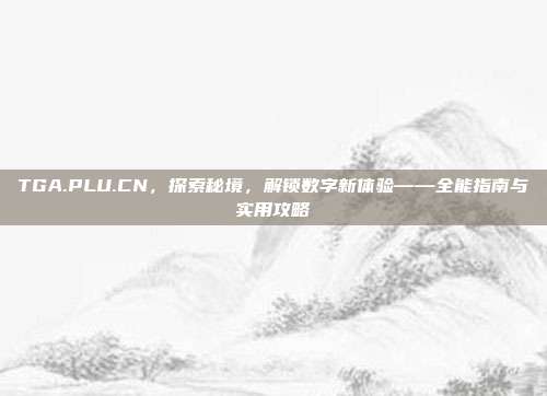 TGA.PLU.CN,探索秘境,解锁数字新体验——全能指南与实用攻略