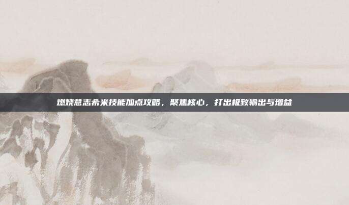 燃烧意志希米技能加点攻略,聚焦核心,打出极致输出与增益