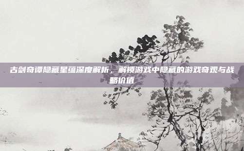 古剑奇谭隐藏星蕴深度解析,解锁游戏中隐藏的游戏奇观与战略价值