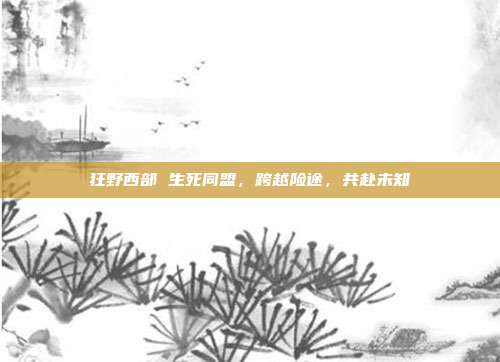 狂野西部 生死同盟,跨越险途,共赴未知