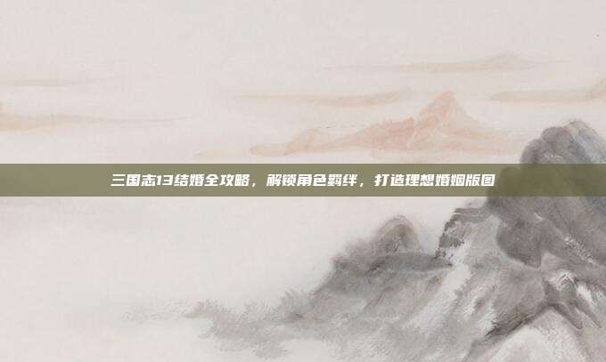 三国志13结婚全攻略,解锁角色羁绊,打造理想婚姻版图