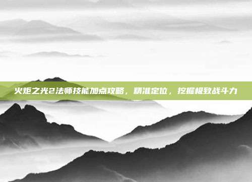 火炬之光2法师技能加点攻略,精准定位,挖掘极致战斗力