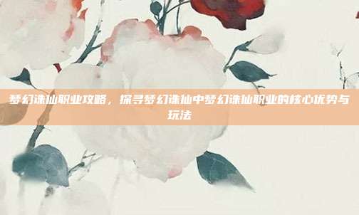 梦幻诛仙职业攻略，探寻梦幻诛仙中梦幻诛仙职业的核心优势与玩法