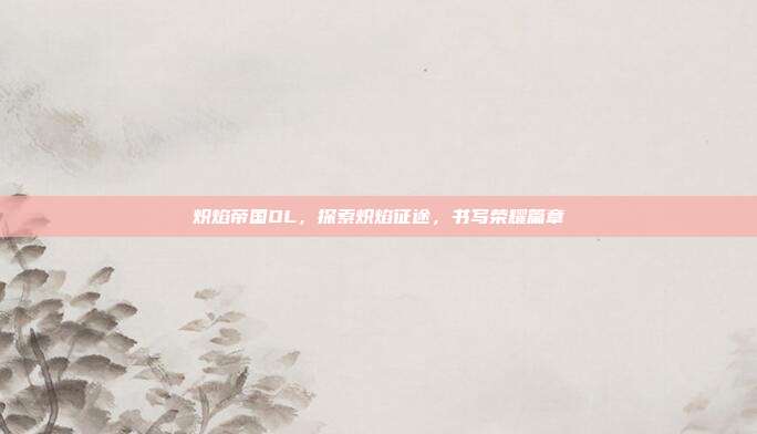 炽焰帝国OL,探索炽焰征途,书写荣耀篇章