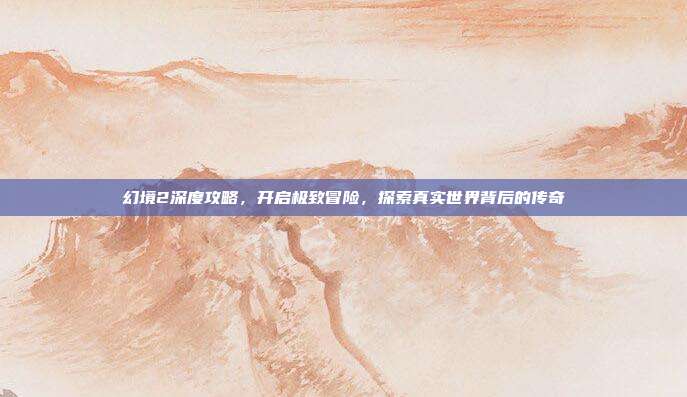 幻境2深度攻略,开启极致冒险,探索真实世界背后的传奇