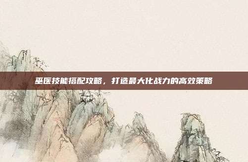 巫医技能搭配攻略,打造最大化战力的高效策略