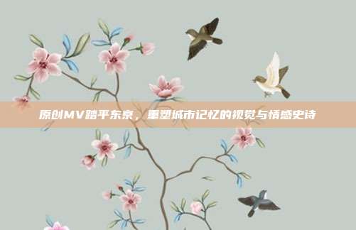 原创MV踏平东京,重塑城市记忆的视觉与情感史诗