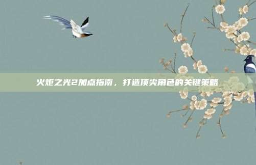 火炬之光2加点指南,打造顶尖角色的关键策略