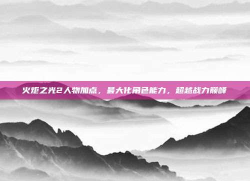 火炬之光2人物加点，最大化角色能力，超越战力巅峰