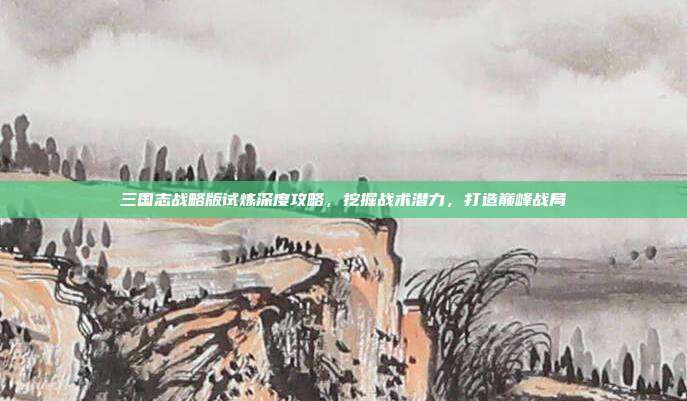 三国志战略版试炼深度攻略，挖掘战术潜力，打造巅峰战局