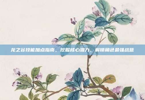 龙之谷技能加点指南,挖掘核心潜力,解锁角色最强战意
