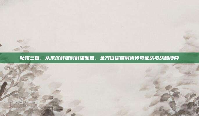 叱咤三国，从东汉群雄到群雄鼎定，全方位深度解析传奇征战与战略博弈
