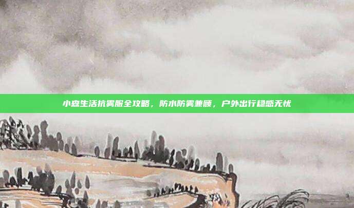 小森生活抗雾服全攻略,防水防雾兼顾,户外出行稳感无忧