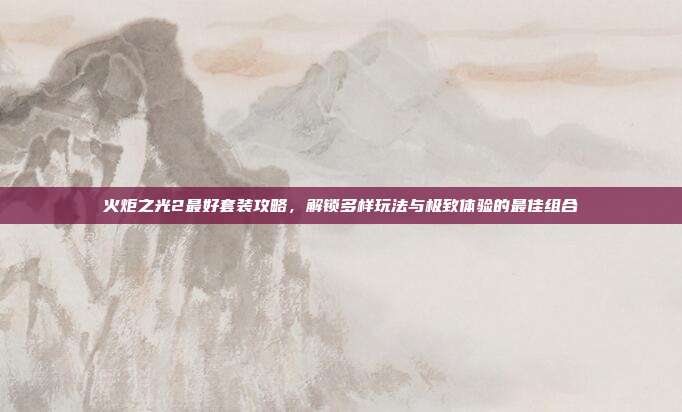 火炬之光2最好套装攻略，解锁多样玩法与极致体验的最佳组合