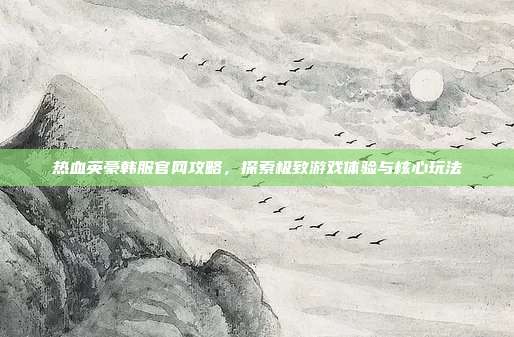 热血英豪韩服官网攻略,探索极致游戏体验与核心玩法