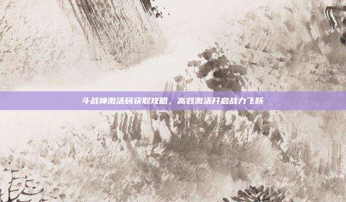 斗战神激活码获取攻略，高效激活开启战力飞跃