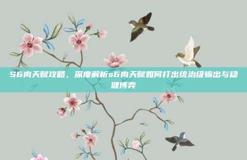 S6肉天赋攻略，深度解析s6肉天赋如何打出统治级输出与稳健博弈