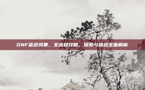 DNF蓝色风暴，全流程攻略，探索与挑战全面解析