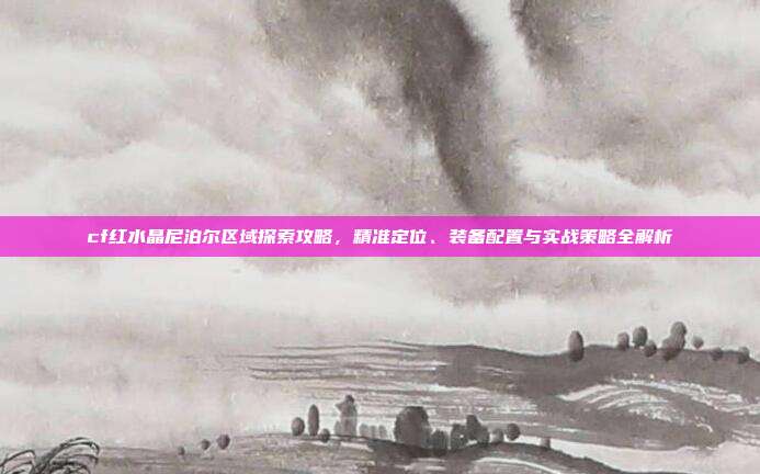 cf红水晶尼泊尔区域探索攻略,精准定位、装备配置与实战策略全解析