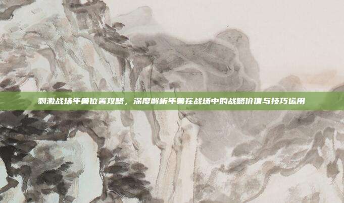 刺激战场年兽位置攻略,深度解析年兽在战场中的战略价值与技巧运用