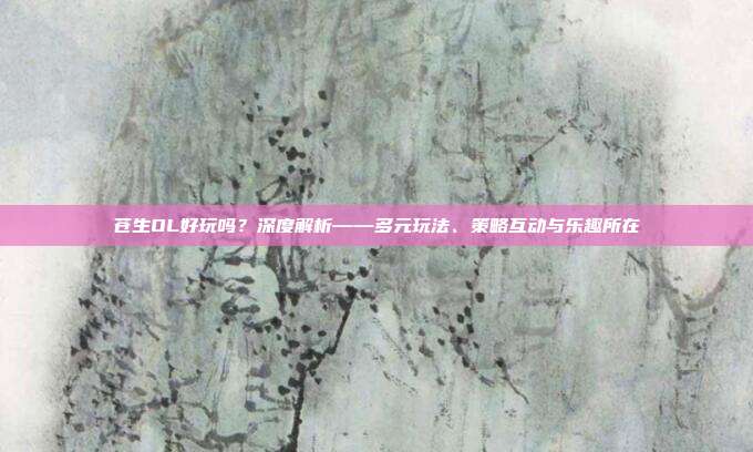 苍生OL好玩吗？深度解析——多元玩法、策略互动与乐趣所在