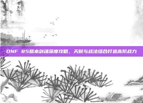 DNF 85版本剑魂深度攻略，天赋与战法组合打造高阶战力