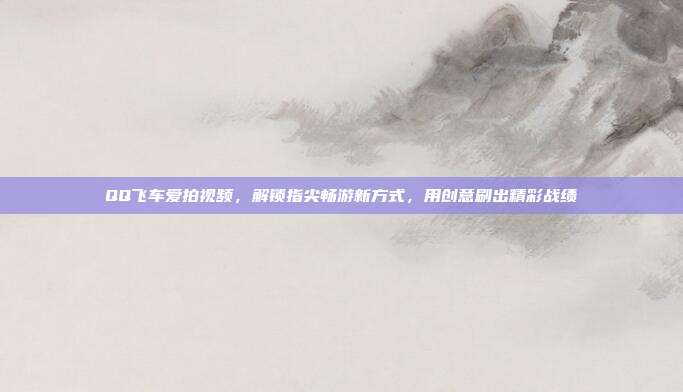 QQ飞车爱拍视频，解锁指尖畅游新方式，用创意刷出精彩战绩