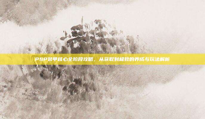 PSP装甲核心全阶段攻略,从获取到极致的养成与玩法解析