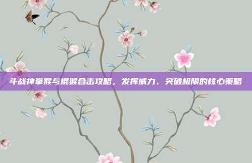 斗战神拳猴与棍猴合击攻略,发挥威力、突破极限的核心策略