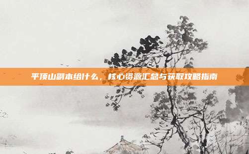 平顶山副本给什么,核心资源汇总与获取攻略指南