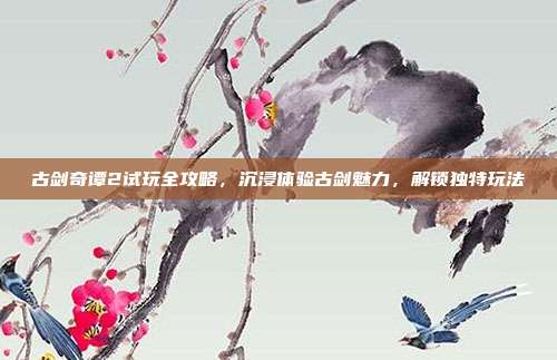 古剑奇谭2试玩全攻略,沉浸体验古剑魅力,解锁独特玩法