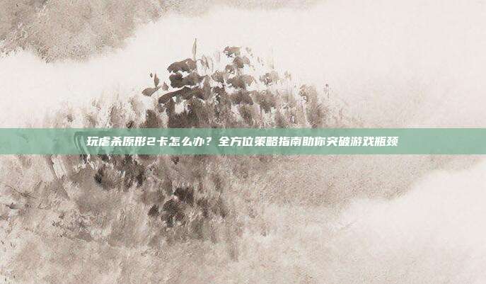 玩虐杀原形2卡怎么办？全方位策略指南助你突破游戏瓶颈