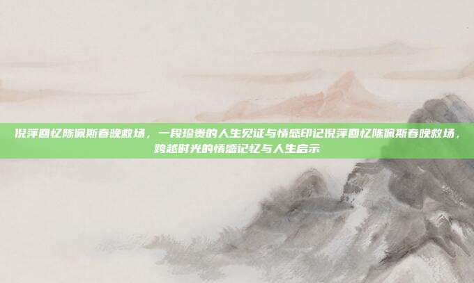 倪萍回忆陈佩斯春晚救场,一段珍贵的人生见证与情感印记倪萍回忆陈佩斯春晚救场,跨越时光的情感记忆与人生启示