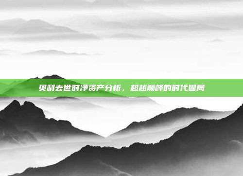贝利去世时净资产分析，超越巅峰的时代困局