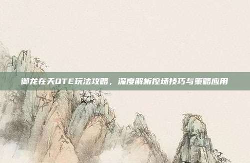 御龙在天QTE玩法攻略,深度解析控场技巧与策略应用