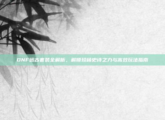 DNF远古套装全解析,解锁珍稀史诗之力与高效玩法指南