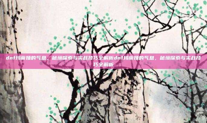 dnf玛蒂娅的气息,秘境探索与实战技巧全解析dnf玛蒂娅的气息,秘境探索与实战技巧全解析