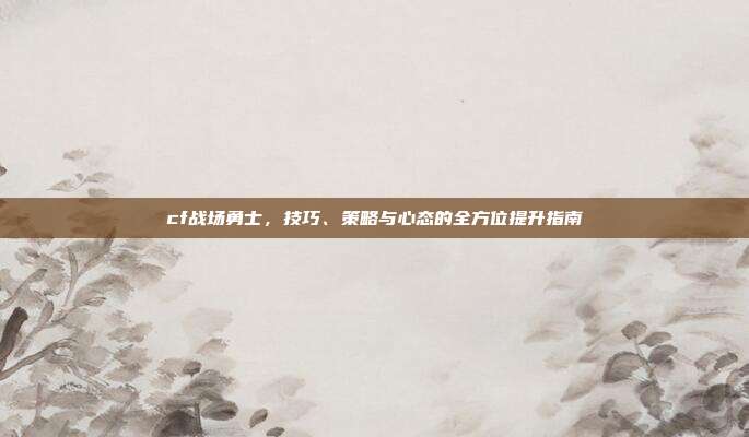 cf战场勇士,技巧、策略与心态的全方位提升指南