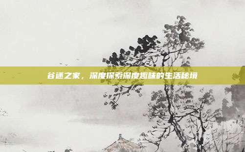 谷迷之家,深度探索深度趣味的生活秘境