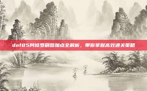 dnf85阿修罗刷图加点全解析,带你掌握高效通关策略