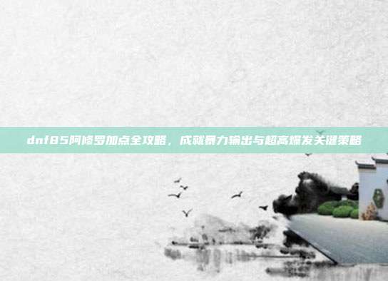 dnf85阿修罗加点全攻略，成就暴力输出与超高爆发关键策略