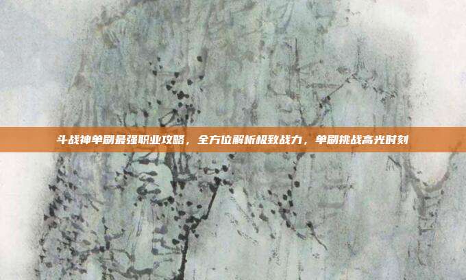 斗战神单刷最强职业攻略,全方位解析极致战力,单刷挑战高光时刻