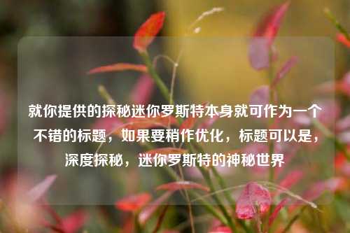 就你提供的探秘迷你罗斯特本身就可作为一个不错的标题,如果要稍作优化,标题可以是,深度探秘,迷你罗斯特的神秘世界