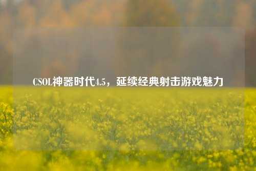 CSOL神器时代4.5,延续经典射击游戏魅力