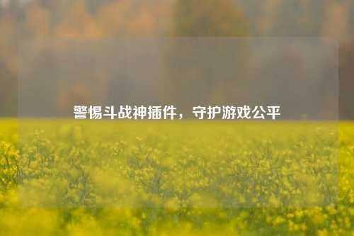 警惕斗战神插件,守护游戏公平