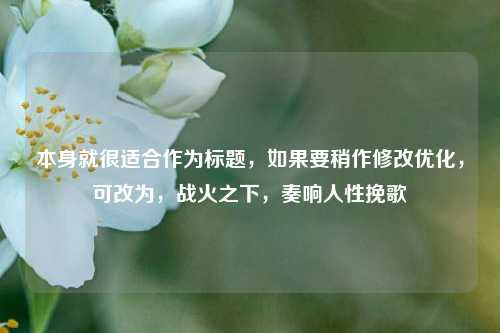 本身就很适合作为标题，如果要稍作修改优化，可改为，战火之下，奏响人性挽歌